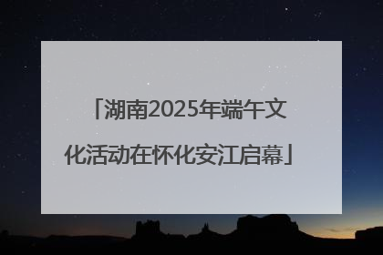 湖南2025年端午文化活动在怀化安江启幕