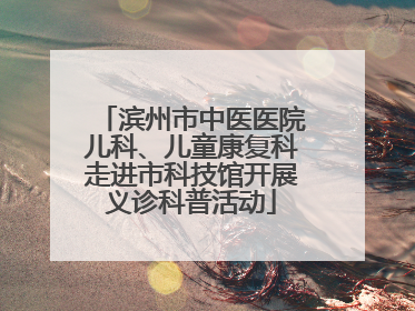 滨州市中医医院儿科、儿童康复科走进市科技馆开展义诊科普活动