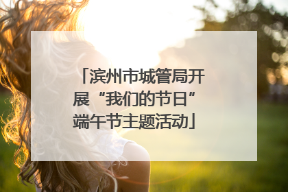 滨州市城管局开展“我们的节日”端午节主题活动