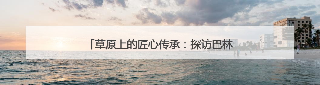 草原上的匠心传承：探访巴林民族手工坊的非遗新生之路