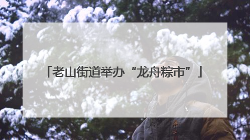 老山街道举办“龙舟粽市”