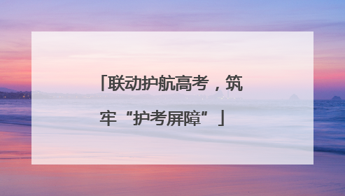 联动护航高考，筑牢“护考屏障”