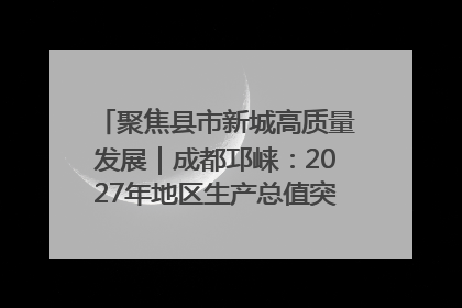 聚焦县市新城高质量发展｜成都邛崃：2027年地区生产总值突破550亿元、建成五百亿级园区