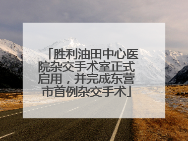 胜利油田中心医院杂交手术室正式启用，并完成东营市首例杂交手术