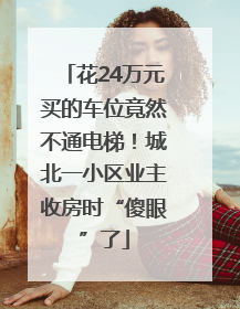 花24万元买的车位竟然不通电梯！城北一小区业主收房时“傻眼”了