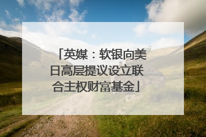 英媒：软银向美日高层提议设立联合主权财富基金