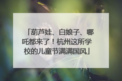 葫芦娃、白娘子、哪吒都来了！杭州这所学校的儿童节满满国风
