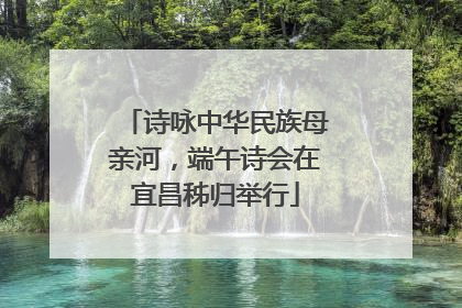 诗咏中华民族母亲河，端午诗会在宜昌秭归举行