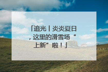 追光丨炎炎夏日，这里的滑雪场“上新”啦！