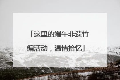 这里的端午非遗竹编活动，温情拾忆