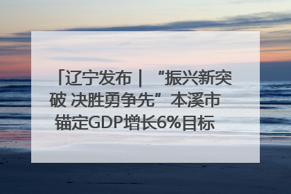 辽宁发布｜“振兴新突破 决胜勇争先”本溪市锚定GDP增长6%目标推进十项重点工作