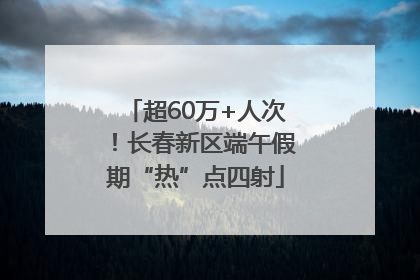 超60万+人次！长春新区端午假期“热”点四射