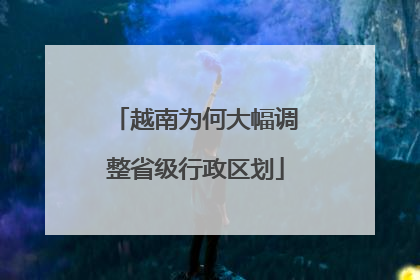 越南为何大幅调整省级行政区划