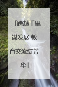 跨越千里谋发展 教育交流绽芳华