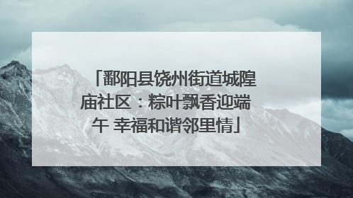 鄱阳县饶州街道城隍庙社区：粽叶飘香迎端午 幸福和谐邻里情