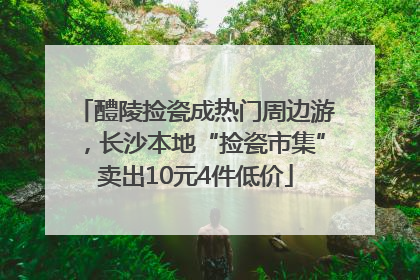醴陵捡瓷成热门周边游，长沙本地“捡瓷市集”卖出10元4件低价