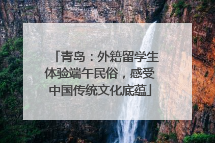 青岛：外籍留学生体验端午民俗，感受中国传统文化底蕴