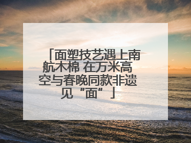 面塑技艺遇上南航木棉 在万米高空与春晚同款非遗见“面”
