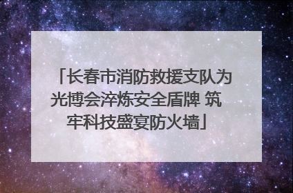 长春市消防救援支队为光博会淬炼安全盾牌 筑牢科技盛宴防火墙