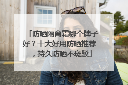 防晒隔离霜哪个牌子好？十大好用防晒推荐，持久防晒不斑驳