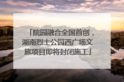 院园融合全国首创，湖南烈士公园西广场文旅项目即将封闭施工