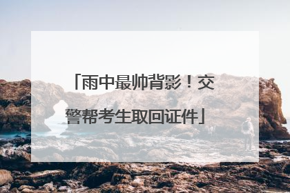 雨中最帅背影！交警帮考生取回证件