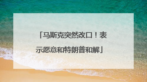 马斯克突然改口！表示愿意和特朗普和解