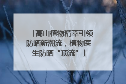 高山植物精萃引领防晒新潮流，植物医生防晒“顶流”