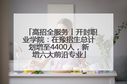 高招全服务丨开封职业学院：在豫招生总计划增至4400人，新增六大前沿专业
