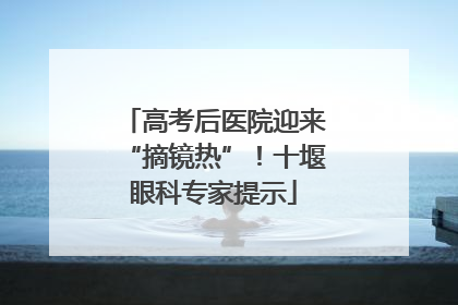 高考后医院迎来“摘镜热”！十堰眼科专家提示