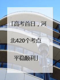 高考首日，河北420个考点平稳顺利