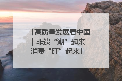 高质量发展看中国｜非遗“潮”起来 消费“旺”起来