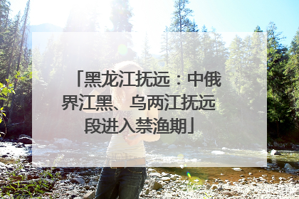 黑龙江抚远：中俄界江黑、乌两江抚远段进入禁渔期