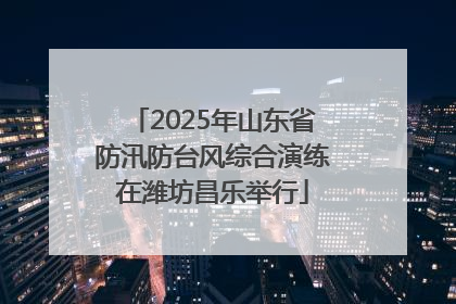 2025年山东省防汛防台风综合演练在潍坊昌乐举行