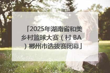 2025年湖南省和美乡村篮球大赛（村 BA）郴州市选拔赛闭幕