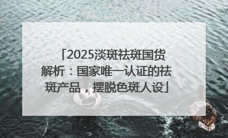 2025淡斑祛斑国货解析：国家唯一认证的祛斑产品，摆脱色斑人设
