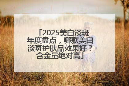 2025美白淡斑年度盘点，哪款美白淡斑护肤品效果好？含金量绝对高