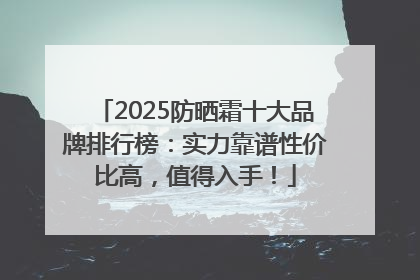2025防晒霜十大品牌排行榜：实力靠谱性价比高，值得入手！