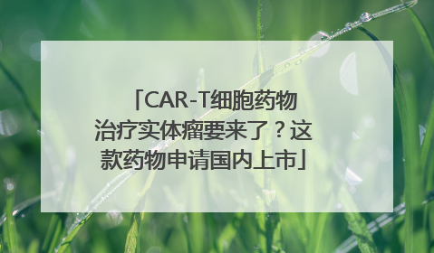 CAR-T细胞药物治疗实体瘤要来了？这款药物申请国内上市